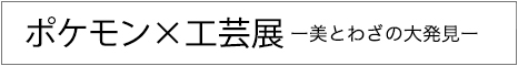 ポケモン×工芸展－美とわざの大発見－　2025年9月12日（金）～12月7日（日）