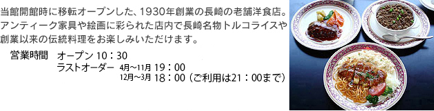 西洋レストラン「銀嶺」 当館開館時に移転オープンした、1930年創業の長崎の老舗。アンティーク家具や絵画に彩られた店内で、長崎名物トルコライスや創業以来の伝統料理をお楽しみいただけます。営業時間10：30～18：00　17：00ラストオーダー　新型コロナウイルス感染拡大防止のため当面の間短縮営業